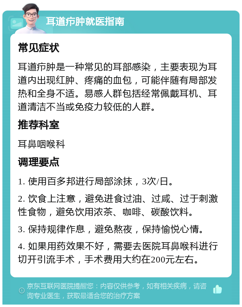 耳道疖肿就医指南 常见症状 耳道疖肿是一种常见的耳部感染，主要表现为耳道内出现红肿、疼痛的血包，可能伴随有局部发热和全身不适。易感人群包括经常佩戴耳机、耳道清洁不当或免疫力较低的人群。 推荐科室 耳鼻咽喉科 调理要点 1. 使用百多邦进行局部涂抹，3次/日。 2. 饮食上注意，避免进食过油、过咸、过于刺激性食物，避免饮用浓茶、咖啡、碳酸饮料。 3. 保持规律作息，避免熬夜，保持愉悦心情。 4. 如果用药效果不好，需要去医院耳鼻喉科进行切开引流手术，手术费用大约在200元左右。