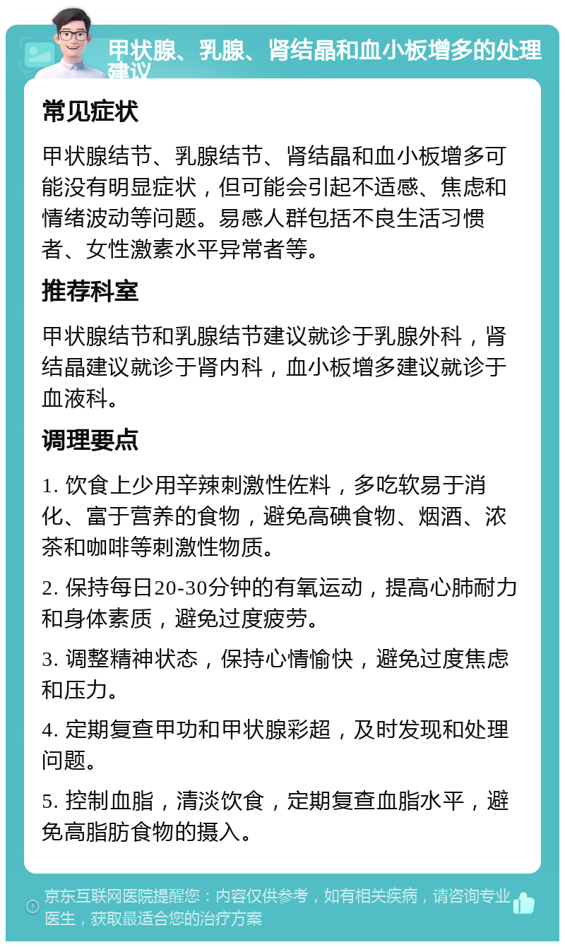 甲状腺、乳腺、肾结晶和血小板增多的处理建议 常见症状 甲状腺结节、乳腺结节、肾结晶和血小板增多可能没有明显症状，但可能会引起不适感、焦虑和情绪波动等问题。易感人群包括不良生活习惯者、女性激素水平异常者等。 推荐科室 甲状腺结节和乳腺结节建议就诊于乳腺外科，肾结晶建议就诊于肾内科，血小板增多建议就诊于血液科。 调理要点 1. 饮食上少用辛辣刺激性佐料，多吃软易于消化、富于营养的食物，避免高碘食物、烟酒、浓茶和咖啡等刺激性物质。 2. 保持每日20-30分钟的有氧运动，提高心肺耐力和身体素质，避免过度疲劳。 3. 调整精神状态，保持心情愉快，避免过度焦虑和压力。 4. 定期复查甲功和甲状腺彩超，及时发现和处理问题。 5. 控制血脂，清淡饮食，定期复查血脂水平，避免高脂肪食物的摄入。