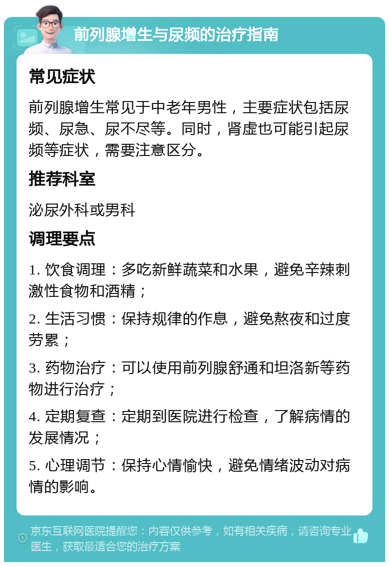 前列腺增生与尿频的治疗指南 常见症状 前列腺增生常见于中老年男性，主要症状包括尿频、尿急、尿不尽等。同时，肾虚也可能引起尿频等症状，需要注意区分。 推荐科室 泌尿外科或男科 调理要点 1. 饮食调理：多吃新鲜蔬菜和水果，避免辛辣刺激性食物和酒精； 2. 生活习惯：保持规律的作息，避免熬夜和过度劳累； 3. 药物治疗：可以使用前列腺舒通和坦洛新等药物进行治疗； 4. 定期复查：定期到医院进行检查，了解病情的发展情况； 5. 心理调节：保持心情愉快，避免情绪波动对病情的影响。