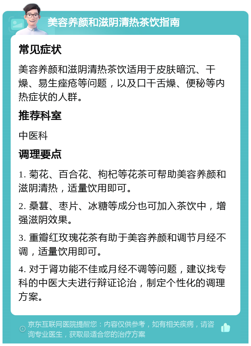 美容养颜和滋阴清热茶饮指南 常见症状 美容养颜和滋阴清热茶饮适用于皮肤暗沉、干燥、易生痤疮等问题，以及口干舌燥、便秘等内热症状的人群。 推荐科室 中医科 调理要点 1. 菊花、百合花、枸杞等花茶可帮助美容养颜和滋阴清热，适量饮用即可。 2. 桑葚、枣片、冰糖等成分也可加入茶饮中，增强滋阴效果。 3. 重瓣红玫瑰花茶有助于美容养颜和调节月经不调，适量饮用即可。 4. 对于肾功能不佳或月经不调等问题，建议找专科的中医大夫进行辩证论治，制定个性化的调理方案。