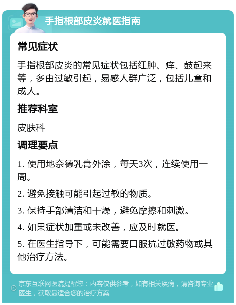 手指根部皮炎就医指南 常见症状 手指根部皮炎的常见症状包括红肿、痒、鼓起来等，多由过敏引起，易感人群广泛，包括儿童和成人。 推荐科室 皮肤科 调理要点 1. 使用地奈德乳膏外涂，每天3次，连续使用一周。 2. 避免接触可能引起过敏的物质。 3. 保持手部清洁和干燥，避免摩擦和刺激。 4. 如果症状加重或未改善，应及时就医。 5. 在医生指导下，可能需要口服抗过敏药物或其他治疗方法。