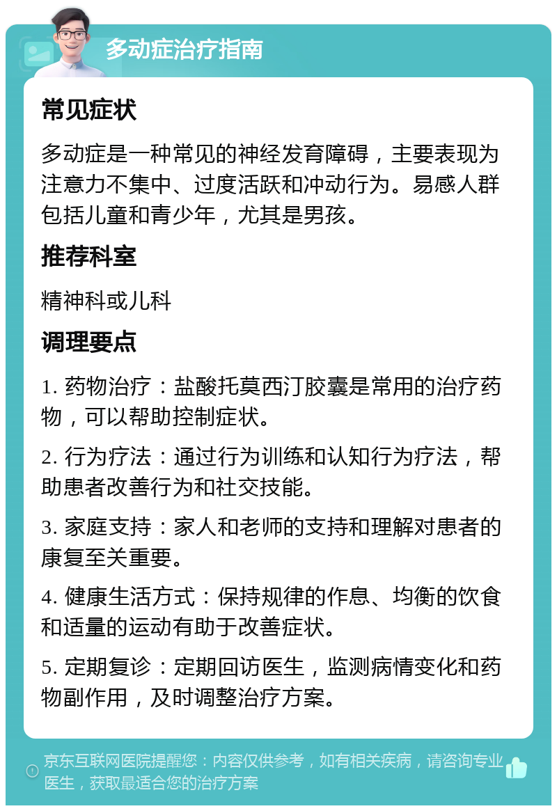 多动症治疗指南 常见症状 多动症是一种常见的神经发育障碍，主要表现为注意力不集中、过度活跃和冲动行为。易感人群包括儿童和青少年，尤其是男孩。 推荐科室 精神科或儿科 调理要点 1. 药物治疗：盐酸托莫西汀胶囊是常用的治疗药物，可以帮助控制症状。 2. 行为疗法：通过行为训练和认知行为疗法，帮助患者改善行为和社交技能。 3. 家庭支持：家人和老师的支持和理解对患者的康复至关重要。 4. 健康生活方式：保持规律的作息、均衡的饮食和适量的运动有助于改善症状。 5. 定期复诊：定期回访医生，监测病情变化和药物副作用，及时调整治疗方案。