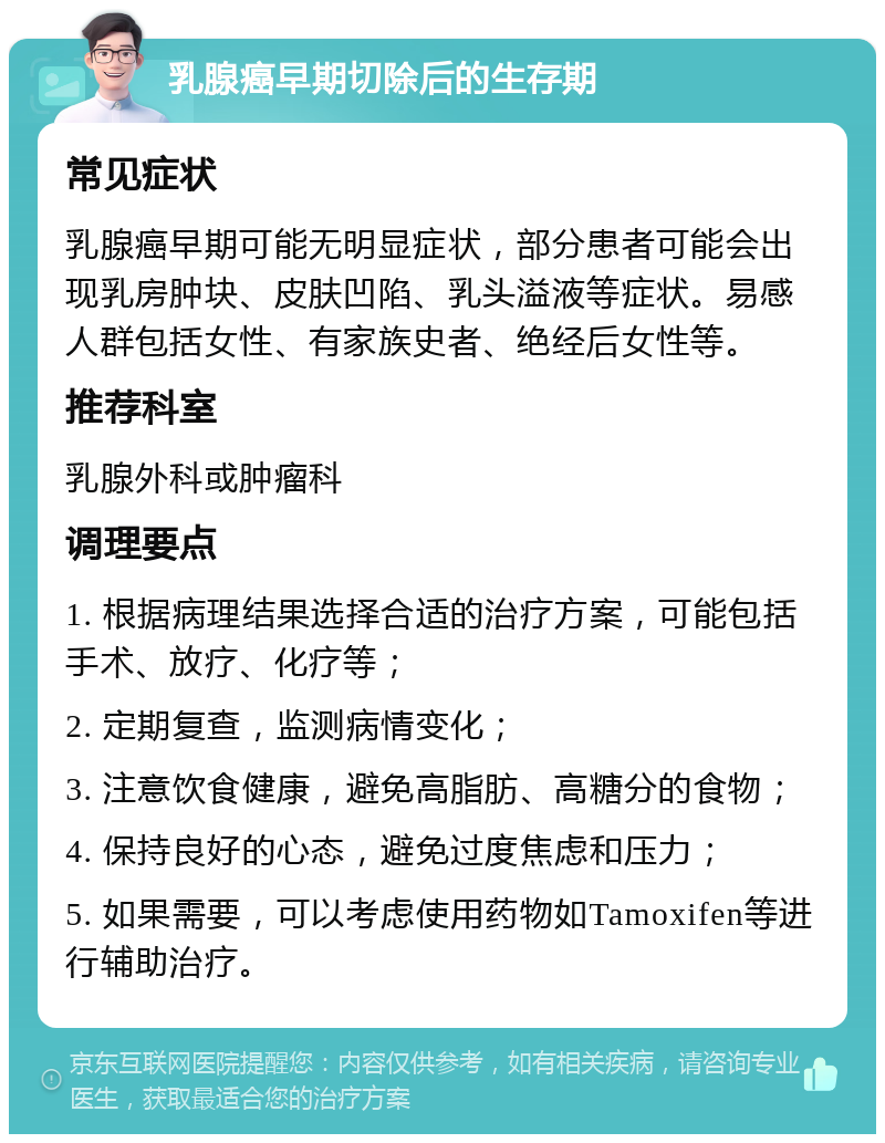 乳腺癌早期切除后的生存期 常见症状 乳腺癌早期可能无明显症状，部分患者可能会出现乳房肿块、皮肤凹陷、乳头溢液等症状。易感人群包括女性、有家族史者、绝经后女性等。 推荐科室 乳腺外科或肿瘤科 调理要点 1. 根据病理结果选择合适的治疗方案，可能包括手术、放疗、化疗等； 2. 定期复查，监测病情变化； 3. 注意饮食健康，避免高脂肪、高糖分的食物； 4. 保持良好的心态，避免过度焦虑和压力； 5. 如果需要，可以考虑使用药物如Tamoxifen等进行辅助治疗。