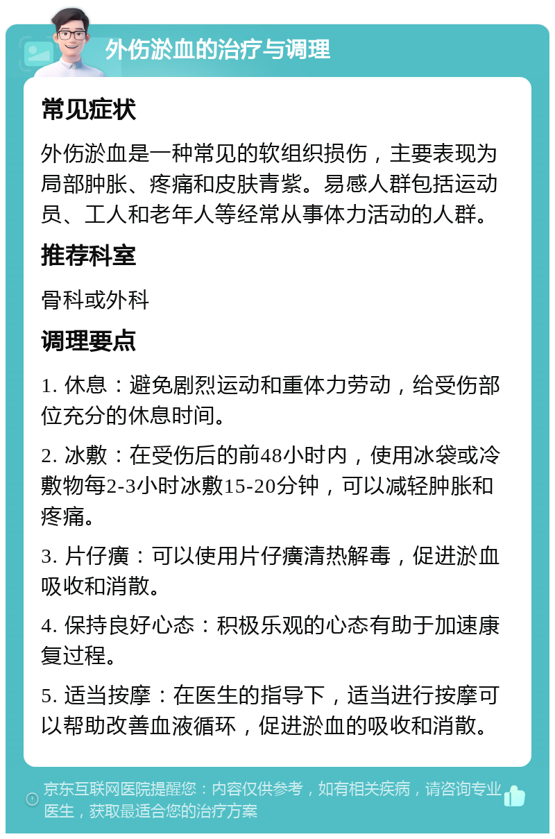 外伤淤血的治疗与调理 常见症状 外伤淤血是一种常见的软组织损伤，主要表现为局部肿胀、疼痛和皮肤青紫。易感人群包括运动员、工人和老年人等经常从事体力活动的人群。 推荐科室 骨科或外科 调理要点 1. 休息：避免剧烈运动和重体力劳动，给受伤部位充分的休息时间。 2. 冰敷：在受伤后的前48小时内，使用冰袋或冷敷物每2-3小时冰敷15-20分钟，可以减轻肿胀和疼痛。 3. 片仔癀：可以使用片仔癀清热解毒，促进淤血吸收和消散。 4. 保持良好心态：积极乐观的心态有助于加速康复过程。 5. 适当按摩：在医生的指导下，适当进行按摩可以帮助改善血液循环，促进淤血的吸收和消散。