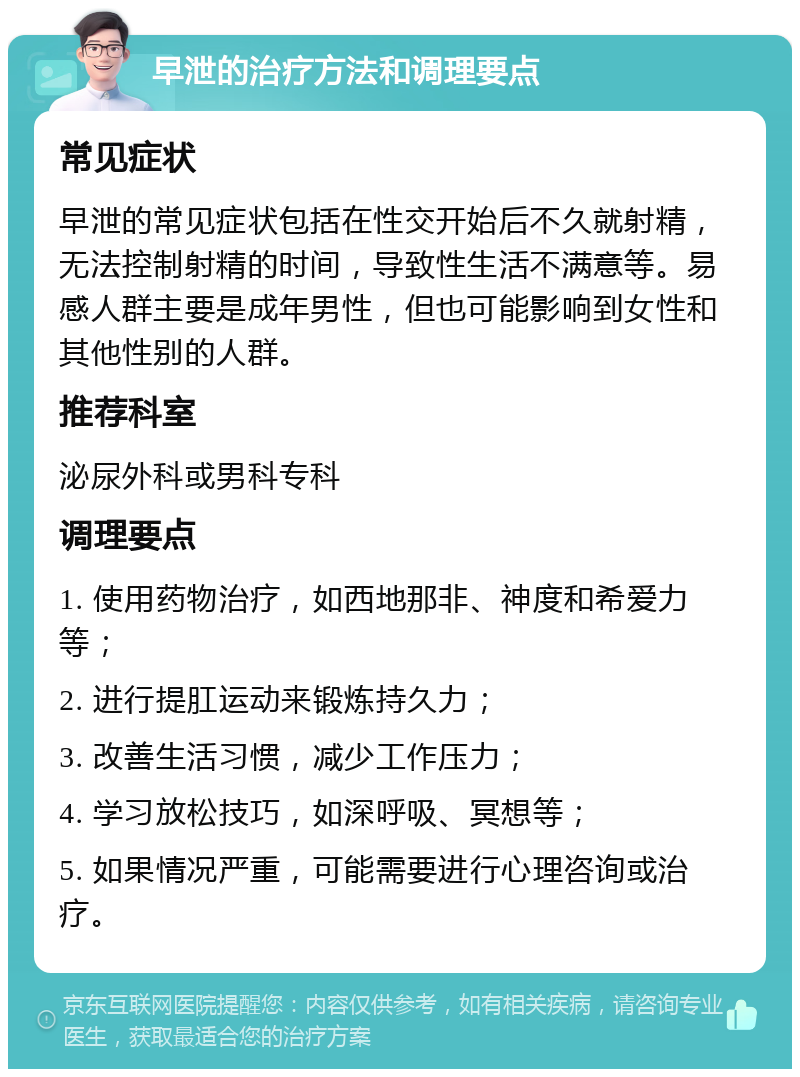 早泄的治疗方法和调理要点 常见症状 早泄的常见症状包括在性交开始后不久就射精，无法控制射精的时间，导致性生活不满意等。易感人群主要是成年男性，但也可能影响到女性和其他性别的人群。 推荐科室 泌尿外科或男科专科 调理要点 1. 使用药物治疗，如西地那非、神度和希爱力等； 2. 进行提肛运动来锻炼持久力； 3. 改善生活习惯，减少工作压力； 4. 学习放松技巧，如深呼吸、冥想等； 5. 如果情况严重，可能需要进行心理咨询或治疗。