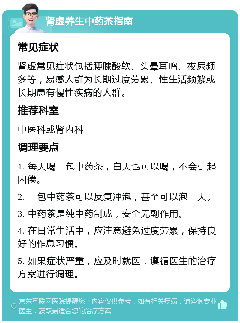 肾虚养生中药茶指南 常见症状 肾虚常见症状包括腰膝酸软、头晕耳鸣、夜尿频多等，易感人群为长期过度劳累、性生活频繁或长期患有慢性疾病的人群。 推荐科室 中医科或肾内科 调理要点 1. 每天喝一包中药茶，白天也可以喝，不会引起困倦。 2. 一包中药茶可以反复冲泡，甚至可以泡一天。 3. 中药茶是纯中药制成，安全无副作用。 4. 在日常生活中，应注意避免过度劳累，保持良好的作息习惯。 5. 如果症状严重，应及时就医，遵循医生的治疗方案进行调理。