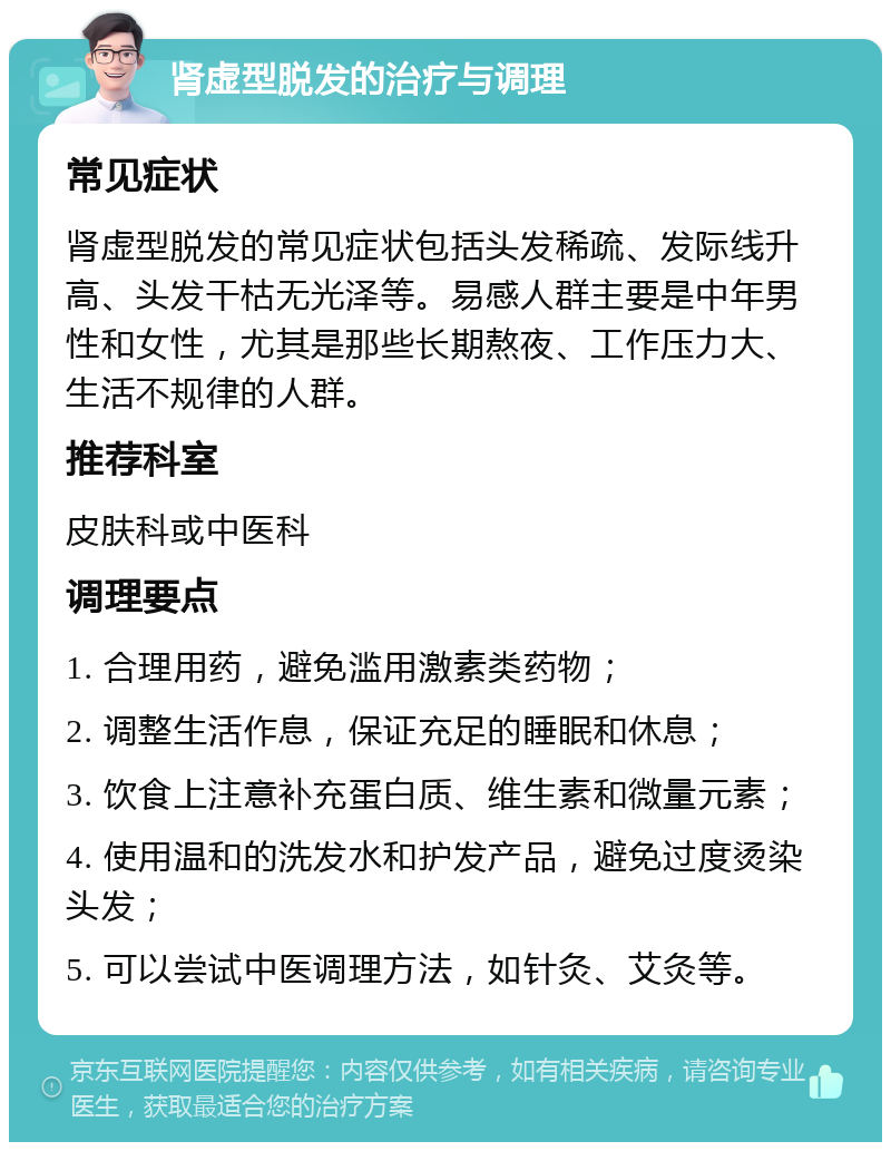 肾虚型脱发的治疗与调理 常见症状 肾虚型脱发的常见症状包括头发稀疏、发际线升高、头发干枯无光泽等。易感人群主要是中年男性和女性，尤其是那些长期熬夜、工作压力大、生活不规律的人群。 推荐科室 皮肤科或中医科 调理要点 1. 合理用药，避免滥用激素类药物； 2. 调整生活作息，保证充足的睡眠和休息； 3. 饮食上注意补充蛋白质、维生素和微量元素； 4. 使用温和的洗发水和护发产品，避免过度烫染头发； 5. 可以尝试中医调理方法，如针灸、艾灸等。