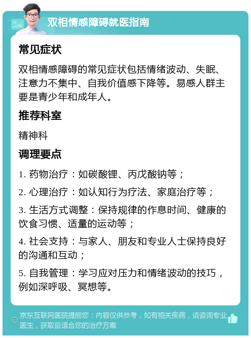 双相情感障碍就医指南 常见症状 双相情感障碍的常见症状包括情绪波动、失眠、注意力不集中、自我价值感下降等。易感人群主要是青少年和成年人。 推荐科室 精神科 调理要点 1. 药物治疗：如碳酸锂、丙戊酸钠等； 2. 心理治疗：如认知行为疗法、家庭治疗等； 3. 生活方式调整：保持规律的作息时间、健康的饮食习惯、适量的运动等； 4. 社会支持：与家人、朋友和专业人士保持良好的沟通和互动； 5. 自我管理：学习应对压力和情绪波动的技巧，例如深呼吸、冥想等。