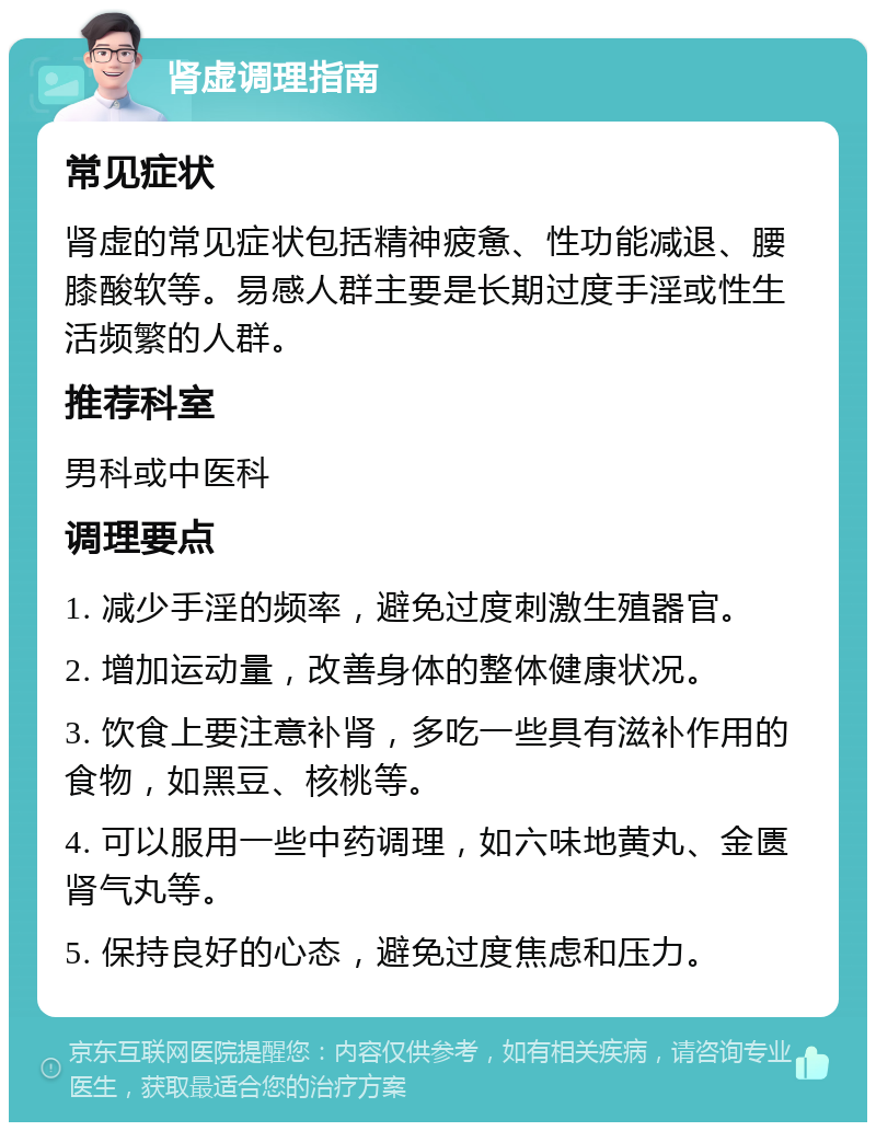 肾虚调理指南 常见症状 肾虚的常见症状包括精神疲惫、性功能减退、腰膝酸软等。易感人群主要是长期过度手淫或性生活频繁的人群。 推荐科室 男科或中医科 调理要点 1. 减少手淫的频率，避免过度刺激生殖器官。 2. 增加运动量，改善身体的整体健康状况。 3. 饮食上要注意补肾，多吃一些具有滋补作用的食物，如黑豆、核桃等。 4. 可以服用一些中药调理，如六味地黄丸、金匮肾气丸等。 5. 保持良好的心态，避免过度焦虑和压力。