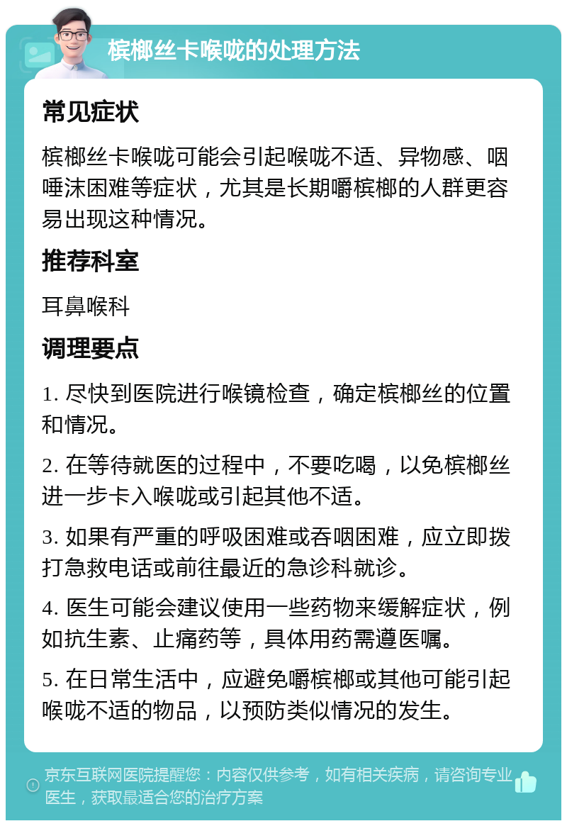 槟榔丝卡喉咙的处理方法 常见症状 槟榔丝卡喉咙可能会引起喉咙不适、异物感、咽唾沫困难等症状，尤其是长期嚼槟榔的人群更容易出现这种情况。 推荐科室 耳鼻喉科 调理要点 1. 尽快到医院进行喉镜检查，确定槟榔丝的位置和情况。 2. 在等待就医的过程中，不要吃喝，以免槟榔丝进一步卡入喉咙或引起其他不适。 3. 如果有严重的呼吸困难或吞咽困难，应立即拨打急救电话或前往最近的急诊科就诊。 4. 医生可能会建议使用一些药物来缓解症状，例如抗生素、止痛药等，具体用药需遵医嘱。 5. 在日常生活中，应避免嚼槟榔或其他可能引起喉咙不适的物品，以预防类似情况的发生。