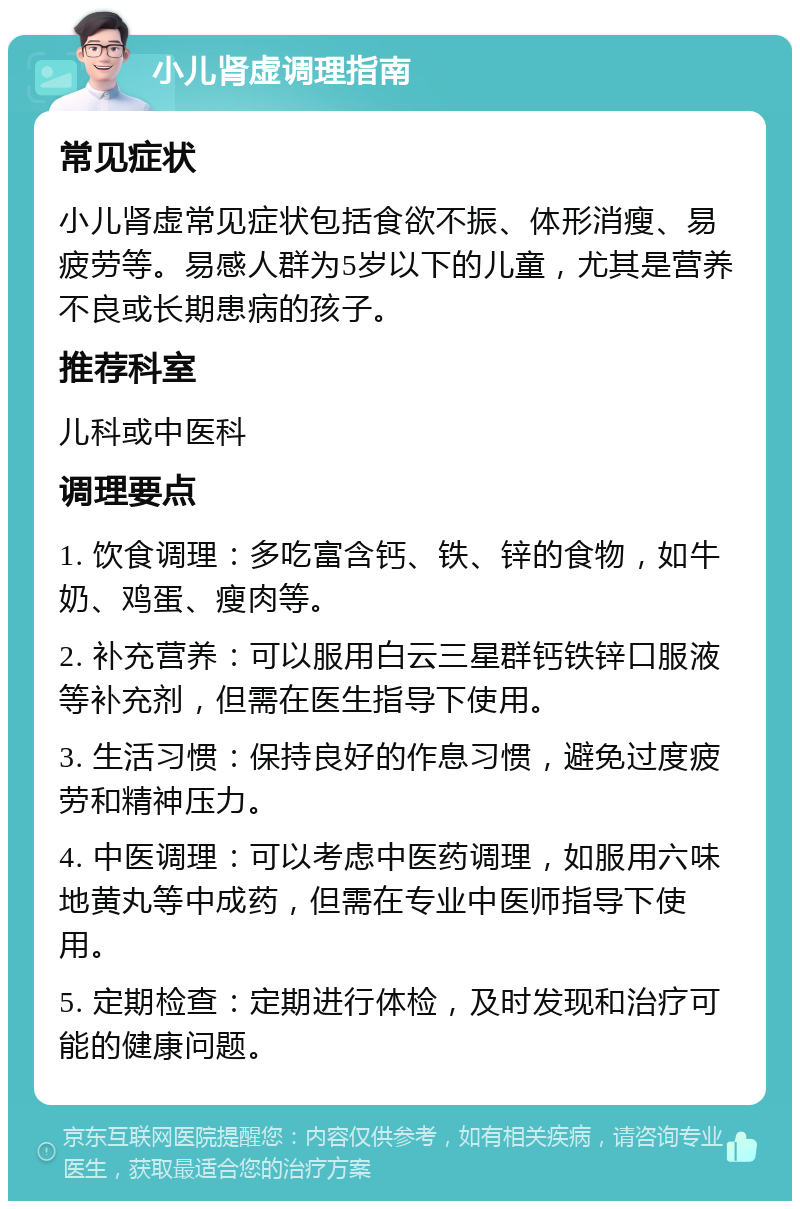 小儿肾虚调理指南 常见症状 小儿肾虚常见症状包括食欲不振、体形消瘦、易疲劳等。易感人群为5岁以下的儿童，尤其是营养不良或长期患病的孩子。 推荐科室 儿科或中医科 调理要点 1. 饮食调理：多吃富含钙、铁、锌的食物，如牛奶、鸡蛋、瘦肉等。 2. 补充营养：可以服用白云三星群钙铁锌口服液等补充剂，但需在医生指导下使用。 3. 生活习惯：保持良好的作息习惯，避免过度疲劳和精神压力。 4. 中医调理：可以考虑中医药调理，如服用六味地黄丸等中成药，但需在专业中医师指导下使用。 5. 定期检查：定期进行体检，及时发现和治疗可能的健康问题。