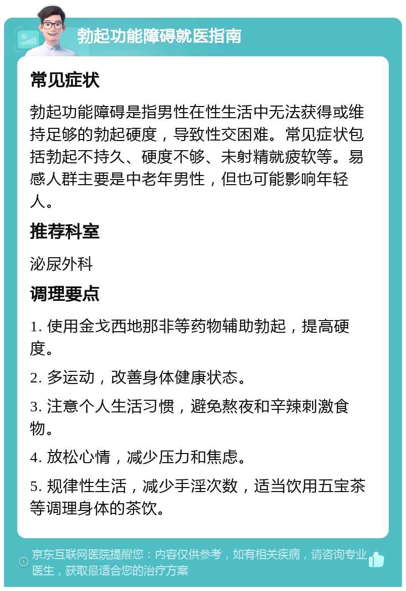 勃起功能障碍就医指南 常见症状 勃起功能障碍是指男性在性生活中无法获得或维持足够的勃起硬度，导致性交困难。常见症状包括勃起不持久、硬度不够、未射精就疲软等。易感人群主要是中老年男性，但也可能影响年轻人。 推荐科室 泌尿外科 调理要点 1. 使用金戈西地那非等药物辅助勃起，提高硬度。 2. 多运动，改善身体健康状态。 3. 注意个人生活习惯，避免熬夜和辛辣刺激食物。 4. 放松心情，减少压力和焦虑。 5. 规律性生活，减少手淫次数，适当饮用五宝茶等调理身体的茶饮。