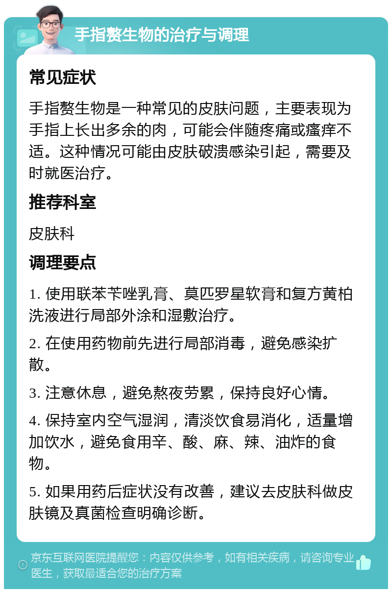 手指赘生物的治疗与调理 常见症状 手指赘生物是一种常见的皮肤问题，主要表现为手指上长出多余的肉，可能会伴随疼痛或瘙痒不适。这种情况可能由皮肤破溃感染引起，需要及时就医治疗。 推荐科室 皮肤科 调理要点 1. 使用联苯苄唑乳膏、莫匹罗星软膏和复方黄柏洗液进行局部外涂和湿敷治疗。 2. 在使用药物前先进行局部消毒，避免感染扩散。 3. 注意休息，避免熬夜劳累，保持良好心情。 4. 保持室内空气湿润，清淡饮食易消化，适量增加饮水，避免食用辛、酸、麻、辣、油炸的食物。 5. 如果用药后症状没有改善，建议去皮肤科做皮肤镜及真菌检查明确诊断。