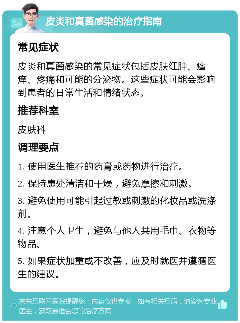 皮炎和真菌感染的治疗指南 常见症状 皮炎和真菌感染的常见症状包括皮肤红肿、瘙痒、疼痛和可能的分泌物。这些症状可能会影响到患者的日常生活和情绪状态。 推荐科室 皮肤科 调理要点 1. 使用医生推荐的药膏或药物进行治疗。 2. 保持患处清洁和干燥，避免摩擦和刺激。 3. 避免使用可能引起过敏或刺激的化妆品或洗涤剂。 4. 注意个人卫生，避免与他人共用毛巾、衣物等物品。 5. 如果症状加重或不改善，应及时就医并遵循医生的建议。