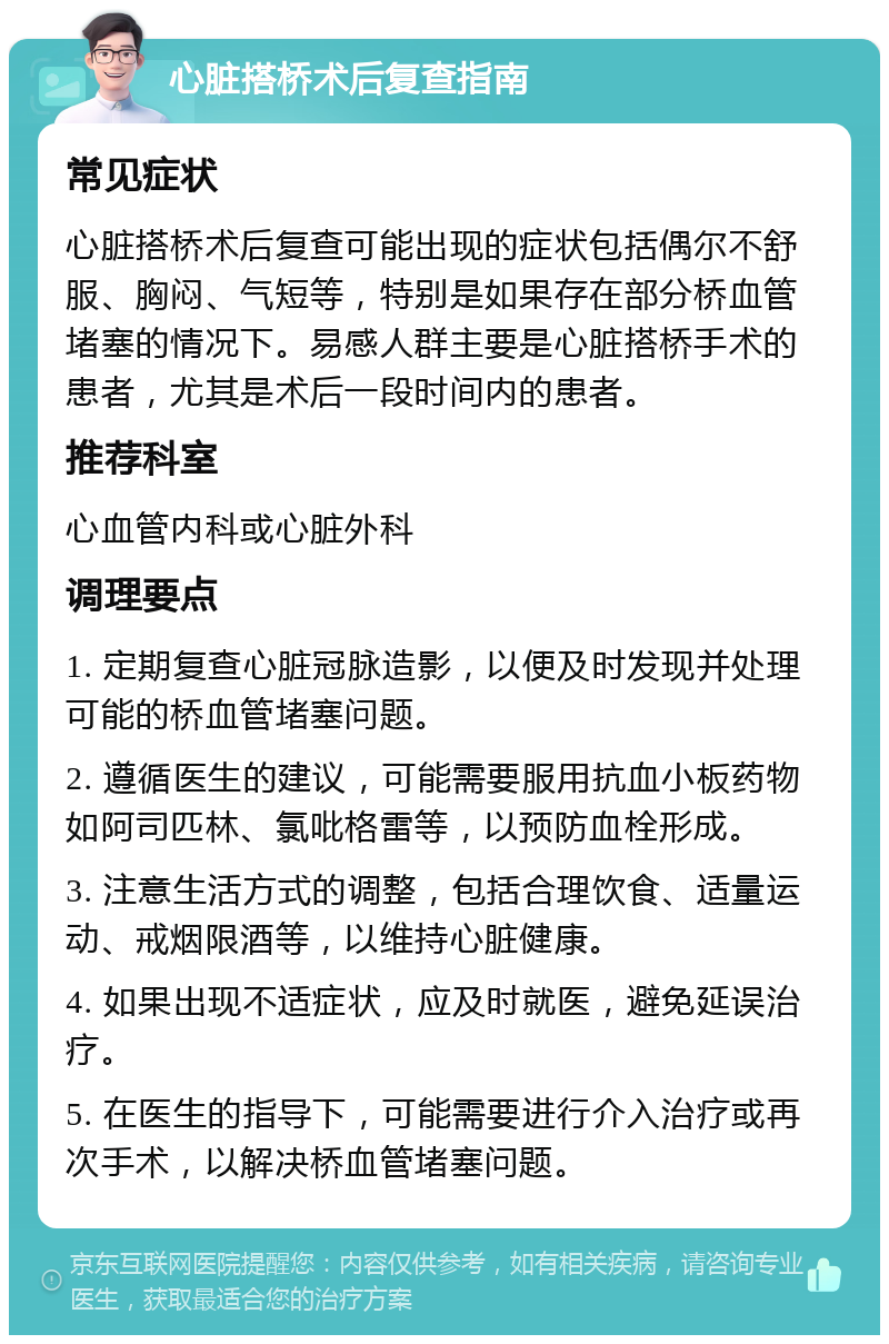 心脏搭桥术后复查指南 常见症状 心脏搭桥术后复查可能出现的症状包括偶尔不舒服、胸闷、气短等，特别是如果存在部分桥血管堵塞的情况下。易感人群主要是心脏搭桥手术的患者，尤其是术后一段时间内的患者。 推荐科室 心血管内科或心脏外科 调理要点 1. 定期复查心脏冠脉造影，以便及时发现并处理可能的桥血管堵塞问题。 2. 遵循医生的建议，可能需要服用抗血小板药物如阿司匹林、氯吡格雷等，以预防血栓形成。 3. 注意生活方式的调整，包括合理饮食、适量运动、戒烟限酒等，以维持心脏健康。 4. 如果出现不适症状，应及时就医，避免延误治疗。 5. 在医生的指导下，可能需要进行介入治疗或再次手术，以解决桥血管堵塞问题。