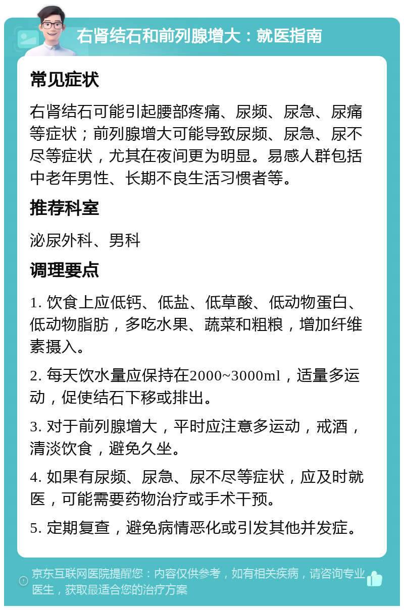 右肾结石和前列腺增大：就医指南 常见症状 右肾结石可能引起腰部疼痛、尿频、尿急、尿痛等症状；前列腺增大可能导致尿频、尿急、尿不尽等症状，尤其在夜间更为明显。易感人群包括中老年男性、长期不良生活习惯者等。 推荐科室 泌尿外科、男科 调理要点 1. 饮食上应低钙、低盐、低草酸、低动物蛋白、低动物脂肪，多吃水果、蔬菜和粗粮，增加纤维素摄入。 2. 每天饮水量应保持在2000~3000ml，适量多运动，促使结石下移或排出。 3. 对于前列腺增大，平时应注意多运动，戒酒，清淡饮食，避免久坐。 4. 如果有尿频、尿急、尿不尽等症状，应及时就医，可能需要药物治疗或手术干预。 5. 定期复查，避免病情恶化或引发其他并发症。