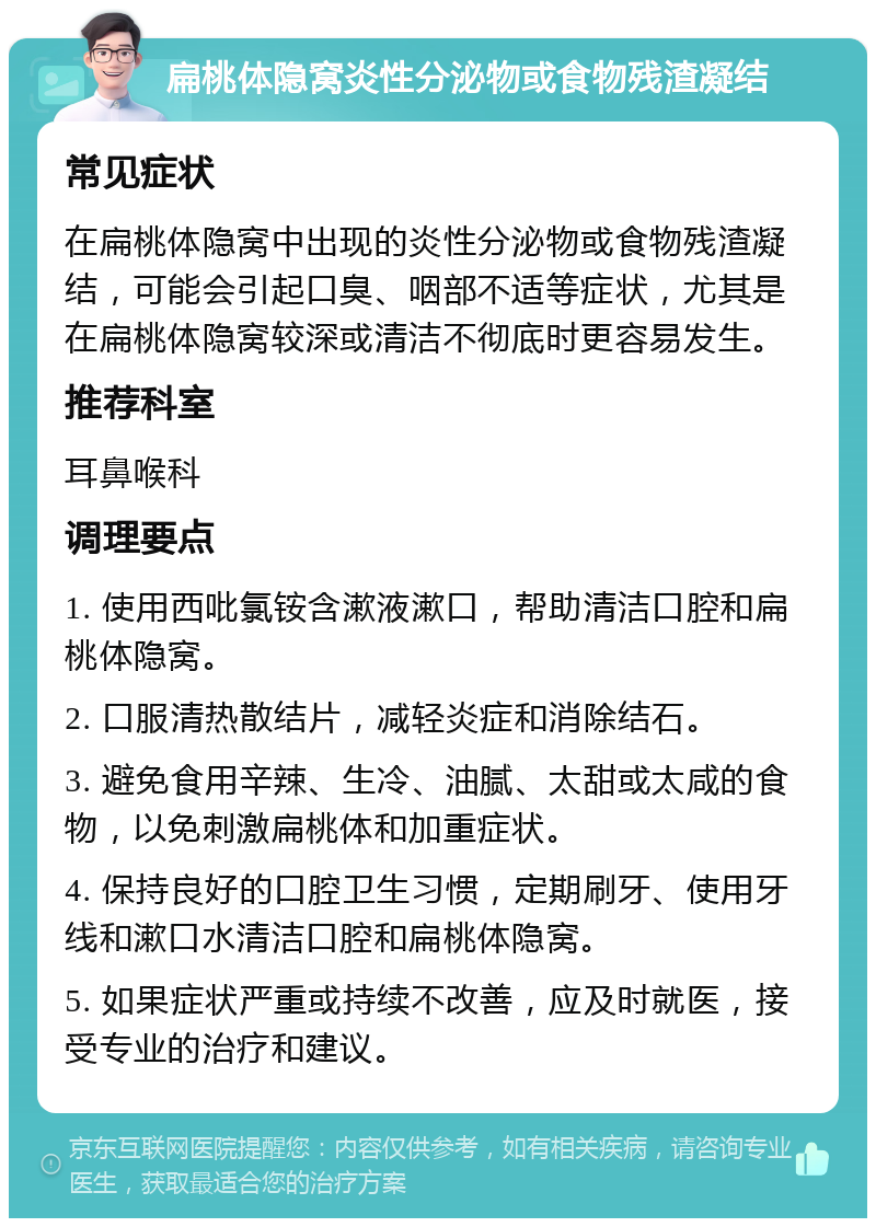 扁桃体隐窝炎性分泌物或食物残渣凝结 常见症状 在扁桃体隐窝中出现的炎性分泌物或食物残渣凝结，可能会引起口臭、咽部不适等症状，尤其是在扁桃体隐窝较深或清洁不彻底时更容易发生。 推荐科室 耳鼻喉科 调理要点 1. 使用西吡氯铵含漱液漱口，帮助清洁口腔和扁桃体隐窝。 2. 口服清热散结片，减轻炎症和消除结石。 3. 避免食用辛辣、生冷、油腻、太甜或太咸的食物，以免刺激扁桃体和加重症状。 4. 保持良好的口腔卫生习惯，定期刷牙、使用牙线和漱口水清洁口腔和扁桃体隐窝。 5. 如果症状严重或持续不改善，应及时就医，接受专业的治疗和建议。