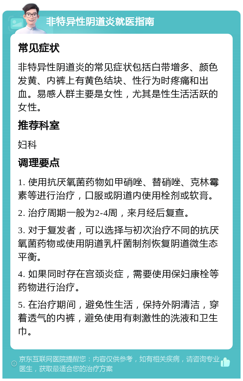 非特异性阴道炎就医指南 常见症状 非特异性阴道炎的常见症状包括白带增多、颜色发黄、内裤上有黄色结块、性行为时疼痛和出血。易感人群主要是女性，尤其是性生活活跃的女性。 推荐科室 妇科 调理要点 1. 使用抗厌氧菌药物如甲硝唑、替硝唑、克林霉素等进行治疗，口服或阴道内使用栓剂或软膏。 2. 治疗周期一般为2-4周，来月经后复查。 3. 对于复发者，可以选择与初次治疗不同的抗厌氧菌药物或使用阴道乳杆菌制剂恢复阴道微生态平衡。 4. 如果同时存在宫颈炎症，需要使用保妇康栓等药物进行治疗。 5. 在治疗期间，避免性生活，保持外阴清洁，穿着透气的内裤，避免使用有刺激性的洗液和卫生巾。