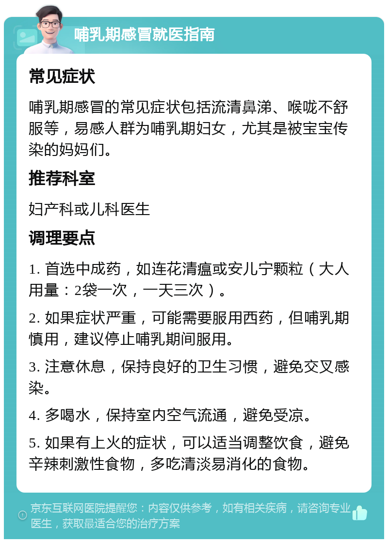 哺乳期感冒就医指南 常见症状 哺乳期感冒的常见症状包括流清鼻涕、喉咙不舒服等，易感人群为哺乳期妇女，尤其是被宝宝传染的妈妈们。 推荐科室 妇产科或儿科医生 调理要点 1. 首选中成药，如连花清瘟或安儿宁颗粒（大人用量：2袋一次，一天三次）。 2. 如果症状严重，可能需要服用西药，但哺乳期慎用，建议停止哺乳期间服用。 3. 注意休息，保持良好的卫生习惯，避免交叉感染。 4. 多喝水，保持室内空气流通，避免受凉。 5. 如果有上火的症状，可以适当调整饮食，避免辛辣刺激性食物，多吃清淡易消化的食物。