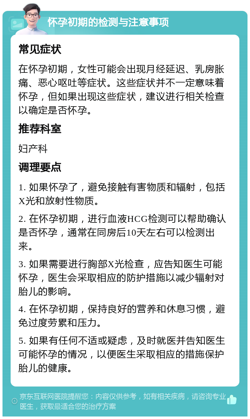 怀孕初期的检测与注意事项 常见症状 在怀孕初期，女性可能会出现月经延迟、乳房胀痛、恶心呕吐等症状。这些症状并不一定意味着怀孕，但如果出现这些症状，建议进行相关检查以确定是否怀孕。 推荐科室 妇产科 调理要点 1. 如果怀孕了，避免接触有害物质和辐射，包括X光和放射性物质。 2. 在怀孕初期，进行血液HCG检测可以帮助确认是否怀孕，通常在同房后10天左右可以检测出来。 3. 如果需要进行胸部X光检查，应告知医生可能怀孕，医生会采取相应的防护措施以减少辐射对胎儿的影响。 4. 在怀孕初期，保持良好的营养和休息习惯，避免过度劳累和压力。 5. 如果有任何不适或疑虑，及时就医并告知医生可能怀孕的情况，以便医生采取相应的措施保护胎儿的健康。