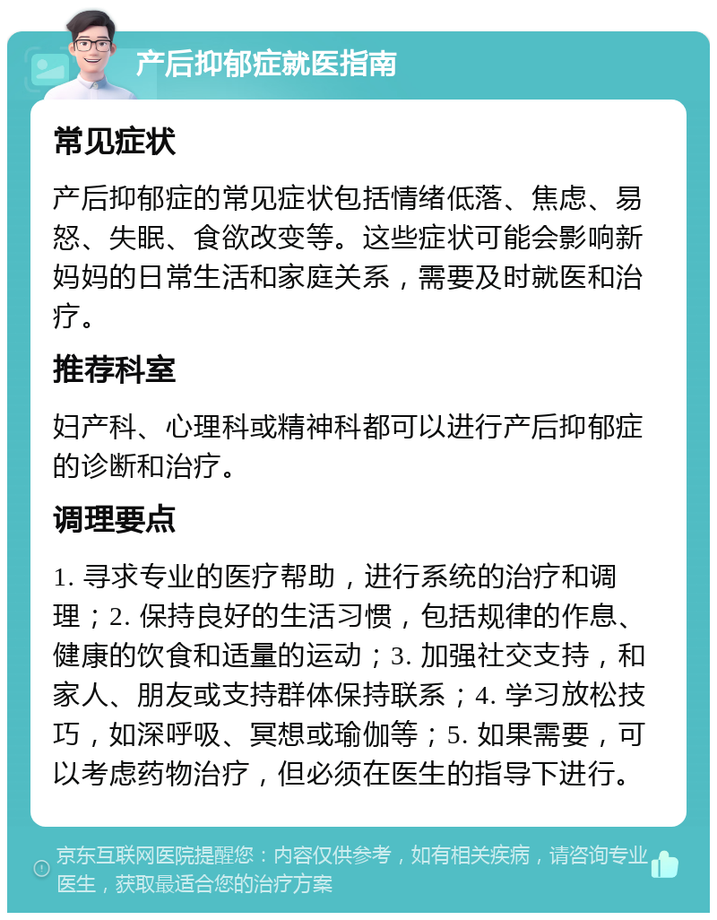 产后抑郁症就医指南 常见症状 产后抑郁症的常见症状包括情绪低落、焦虑、易怒、失眠、食欲改变等。这些症状可能会影响新妈妈的日常生活和家庭关系，需要及时就医和治疗。 推荐科室 妇产科、心理科或精神科都可以进行产后抑郁症的诊断和治疗。 调理要点 1. 寻求专业的医疗帮助，进行系统的治疗和调理；2. 保持良好的生活习惯，包括规律的作息、健康的饮食和适量的运动；3. 加强社交支持，和家人、朋友或支持群体保持联系；4. 学习放松技巧，如深呼吸、冥想或瑜伽等；5. 如果需要，可以考虑药物治疗，但必须在医生的指导下进行。