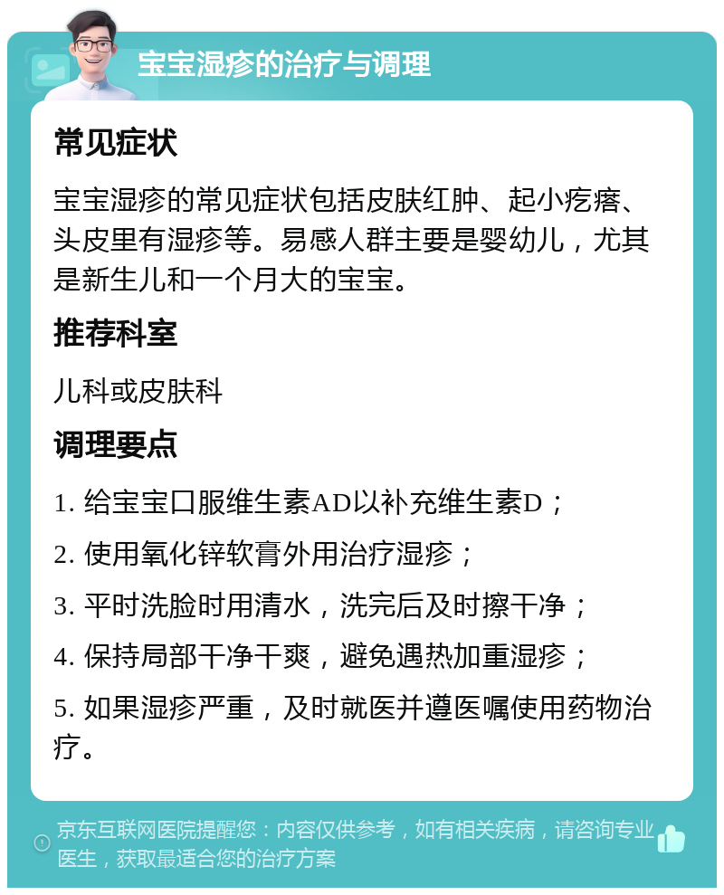 宝宝湿疹的治疗与调理 常见症状 宝宝湿疹的常见症状包括皮肤红肿、起小疙瘩、头皮里有湿疹等。易感人群主要是婴幼儿，尤其是新生儿和一个月大的宝宝。 推荐科室 儿科或皮肤科 调理要点 1. 给宝宝口服维生素AD以补充维生素D； 2. 使用氧化锌软膏外用治疗湿疹； 3. 平时洗脸时用清水，洗完后及时擦干净； 4. 保持局部干净干爽，避免遇热加重湿疹； 5. 如果湿疹严重，及时就医并遵医嘱使用药物治疗。