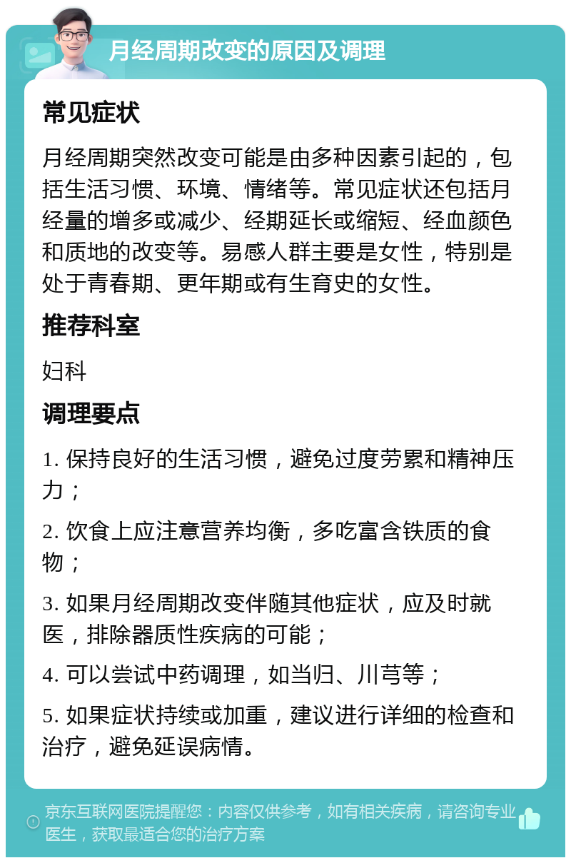 月经周期改变的原因及调理 常见症状 月经周期突然改变可能是由多种因素引起的，包括生活习惯、环境、情绪等。常见症状还包括月经量的增多或减少、经期延长或缩短、经血颜色和质地的改变等。易感人群主要是女性，特别是处于青春期、更年期或有生育史的女性。 推荐科室 妇科 调理要点 1. 保持良好的生活习惯，避免过度劳累和精神压力； 2. 饮食上应注意营养均衡，多吃富含铁质的食物； 3. 如果月经周期改变伴随其他症状，应及时就医，排除器质性疾病的可能； 4. 可以尝试中药调理，如当归、川芎等； 5. 如果症状持续或加重，建议进行详细的检查和治疗，避免延误病情。