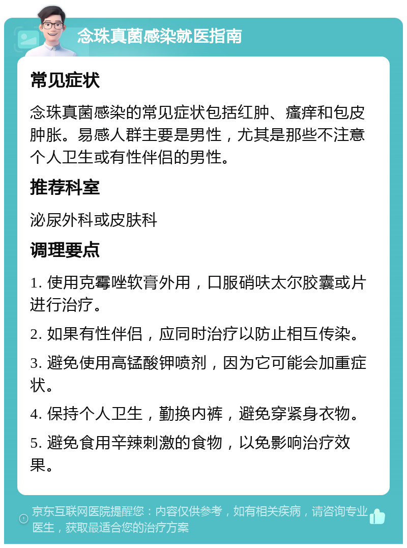 念珠真菌感染就医指南 常见症状 念珠真菌感染的常见症状包括红肿、瘙痒和包皮肿胀。易感人群主要是男性，尤其是那些不注意个人卫生或有性伴侣的男性。 推荐科室 泌尿外科或皮肤科 调理要点 1. 使用克霉唑软膏外用，口服硝呋太尔胶囊或片进行治疗。 2. 如果有性伴侣，应同时治疗以防止相互传染。 3. 避免使用高锰酸钾喷剂，因为它可能会加重症状。 4. 保持个人卫生，勤换内裤，避免穿紧身衣物。 5. 避免食用辛辣刺激的食物，以免影响治疗效果。