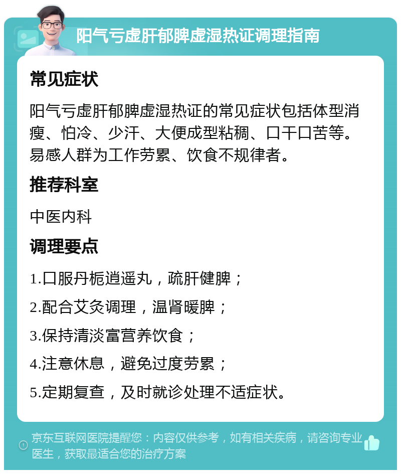 阳气亏虚肝郁脾虚湿热证调理指南 常见症状 阳气亏虚肝郁脾虚湿热证的常见症状包括体型消瘦、怕冷、少汗、大便成型粘稠、口干口苦等。易感人群为工作劳累、饮食不规律者。 推荐科室 中医内科 调理要点 1.口服丹栀逍遥丸，疏肝健脾； 2.配合艾灸调理，温肾暖脾； 3.保持清淡富营养饮食； 4.注意休息，避免过度劳累； 5.定期复查，及时就诊处理不适症状。