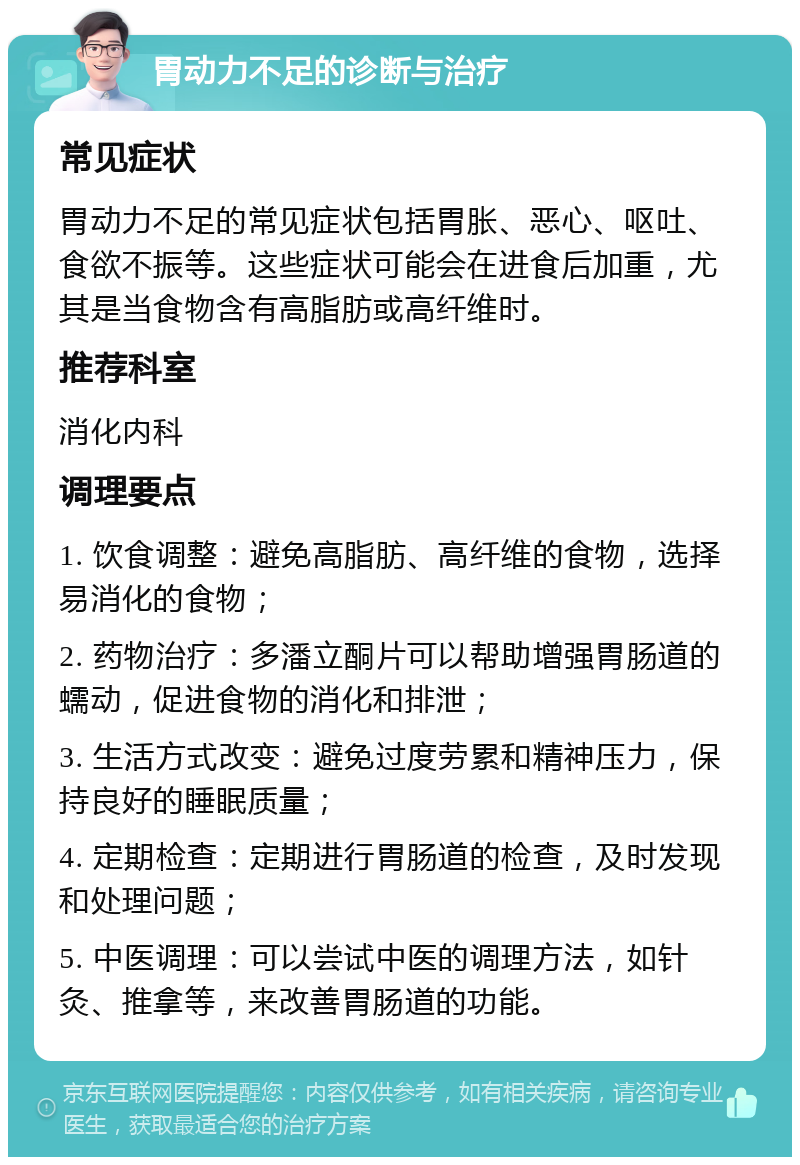 胃动力不足的诊断与治疗 常见症状 胃动力不足的常见症状包括胃胀、恶心、呕吐、食欲不振等。这些症状可能会在进食后加重，尤其是当食物含有高脂肪或高纤维时。 推荐科室 消化内科 调理要点 1. 饮食调整：避免高脂肪、高纤维的食物，选择易消化的食物； 2. 药物治疗：多潘立酮片可以帮助增强胃肠道的蠕动，促进食物的消化和排泄； 3. 生活方式改变：避免过度劳累和精神压力，保持良好的睡眠质量； 4. 定期检查：定期进行胃肠道的检查，及时发现和处理问题； 5. 中医调理：可以尝试中医的调理方法，如针灸、推拿等，来改善胃肠道的功能。