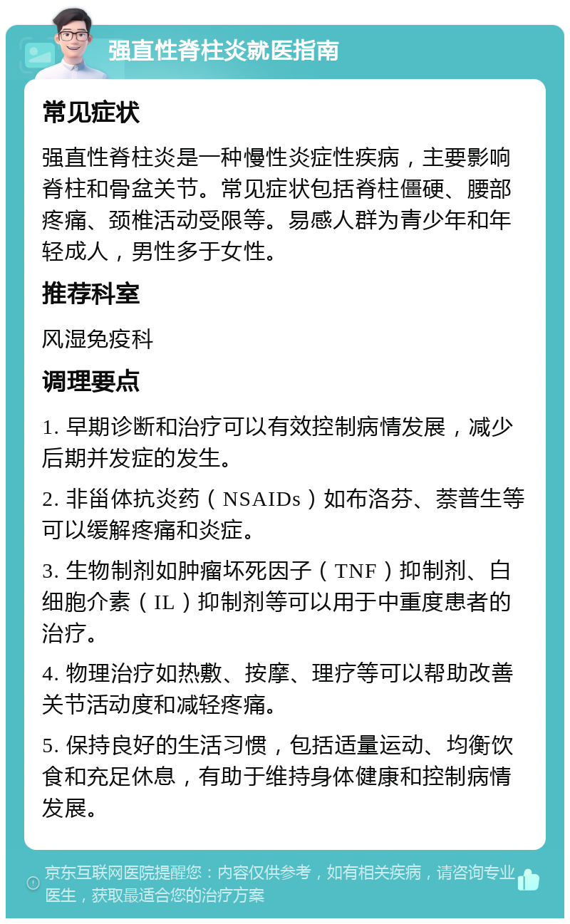 强直性脊柱炎就医指南 常见症状 强直性脊柱炎是一种慢性炎症性疾病，主要影响脊柱和骨盆关节。常见症状包括脊柱僵硬、腰部疼痛、颈椎活动受限等。易感人群为青少年和年轻成人，男性多于女性。 推荐科室 风湿免疫科 调理要点 1. 早期诊断和治疗可以有效控制病情发展，减少后期并发症的发生。 2. 非甾体抗炎药（NSAIDs）如布洛芬、萘普生等可以缓解疼痛和炎症。 3. 生物制剂如肿瘤坏死因子（TNF）抑制剂、白细胞介素（IL）抑制剂等可以用于中重度患者的治疗。 4. 物理治疗如热敷、按摩、理疗等可以帮助改善关节活动度和减轻疼痛。 5. 保持良好的生活习惯，包括适量运动、均衡饮食和充足休息，有助于维持身体健康和控制病情发展。