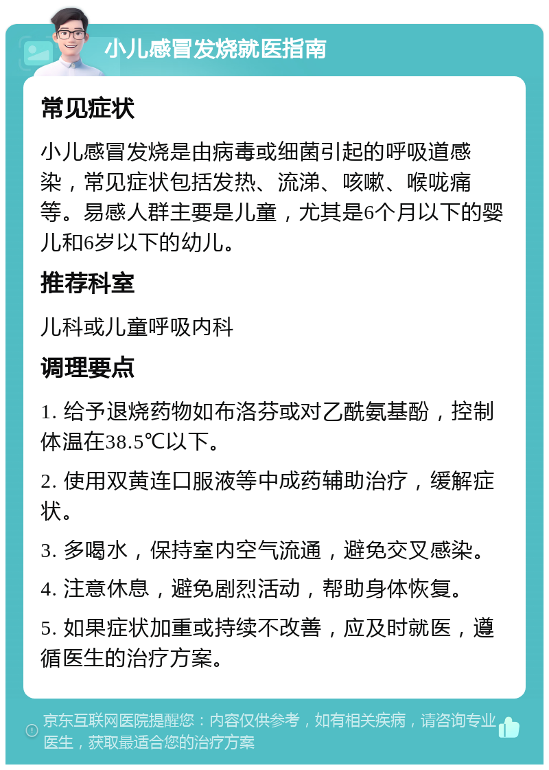 小儿感冒发烧就医指南 常见症状 小儿感冒发烧是由病毒或细菌引起的呼吸道感染，常见症状包括发热、流涕、咳嗽、喉咙痛等。易感人群主要是儿童，尤其是6个月以下的婴儿和6岁以下的幼儿。 推荐科室 儿科或儿童呼吸内科 调理要点 1. 给予退烧药物如布洛芬或对乙酰氨基酚，控制体温在38.5℃以下。 2. 使用双黄连口服液等中成药辅助治疗，缓解症状。 3. 多喝水，保持室内空气流通，避免交叉感染。 4. 注意休息，避免剧烈活动，帮助身体恢复。 5. 如果症状加重或持续不改善，应及时就医，遵循医生的治疗方案。