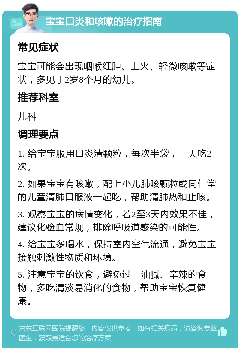 宝宝口炎和咳嗽的治疗指南 常见症状 宝宝可能会出现咽喉红肿、上火、轻微咳嗽等症状，多见于2岁8个月的幼儿。 推荐科室 儿科 调理要点 1. 给宝宝服用口炎清颗粒，每次半袋，一天吃2次。 2. 如果宝宝有咳嗽，配上小儿肺咳颗粒或同仁堂的儿童清肺口服液一起吃，帮助清肺热和止咳。 3. 观察宝宝的病情变化，若2至3天内效果不佳，建议化验血常规，排除呼吸道感染的可能性。 4. 给宝宝多喝水，保持室内空气流通，避免宝宝接触刺激性物质和环境。 5. 注意宝宝的饮食，避免过于油腻、辛辣的食物，多吃清淡易消化的食物，帮助宝宝恢复健康。