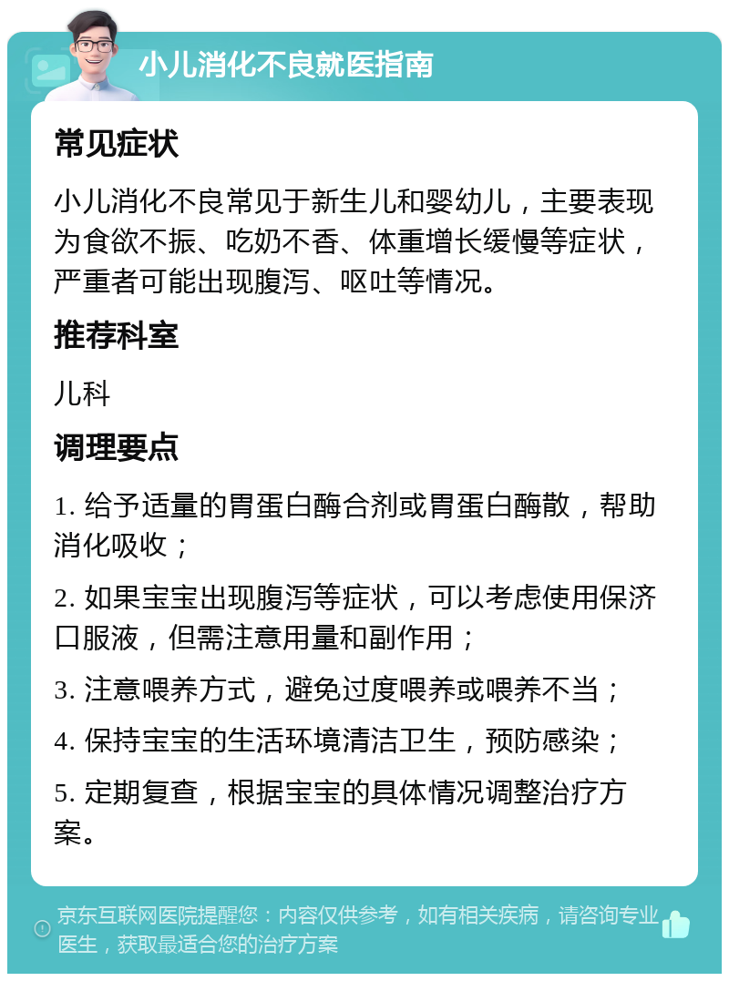 小儿消化不良就医指南 常见症状 小儿消化不良常见于新生儿和婴幼儿，主要表现为食欲不振、吃奶不香、体重增长缓慢等症状，严重者可能出现腹泻、呕吐等情况。 推荐科室 儿科 调理要点 1. 给予适量的胃蛋白酶合剂或胃蛋白酶散，帮助消化吸收； 2. 如果宝宝出现腹泻等症状，可以考虑使用保济口服液，但需注意用量和副作用； 3. 注意喂养方式，避免过度喂养或喂养不当； 4. 保持宝宝的生活环境清洁卫生，预防感染； 5. 定期复查，根据宝宝的具体情况调整治疗方案。