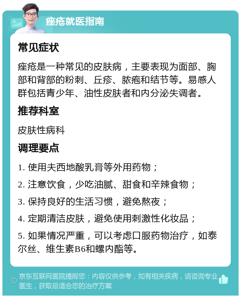 痤疮就医指南 常见症状 痤疮是一种常见的皮肤病，主要表现为面部、胸部和背部的粉刺、丘疹、脓疱和结节等。易感人群包括青少年、油性皮肤者和内分泌失调者。 推荐科室 皮肤性病科 调理要点 1. 使用夫西地酸乳膏等外用药物； 2. 注意饮食，少吃油腻、甜食和辛辣食物； 3. 保持良好的生活习惯，避免熬夜； 4. 定期清洁皮肤，避免使用刺激性化妆品； 5. 如果情况严重，可以考虑口服药物治疗，如泰尔丝、维生素B6和螺内酯等。