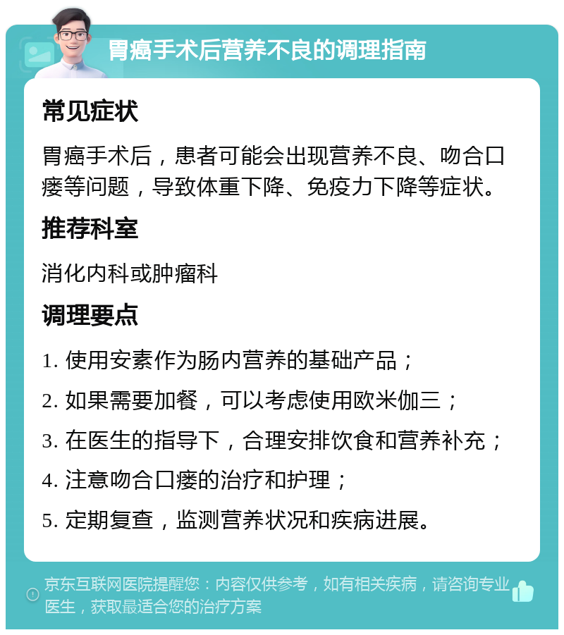 胃癌手术后营养不良的调理指南 常见症状 胃癌手术后，患者可能会出现营养不良、吻合口瘘等问题，导致体重下降、免疫力下降等症状。 推荐科室 消化内科或肿瘤科 调理要点 1. 使用安素作为肠内营养的基础产品； 2. 如果需要加餐，可以考虑使用欧米伽三； 3. 在医生的指导下，合理安排饮食和营养补充； 4. 注意吻合口瘘的治疗和护理； 5. 定期复查，监测营养状况和疾病进展。