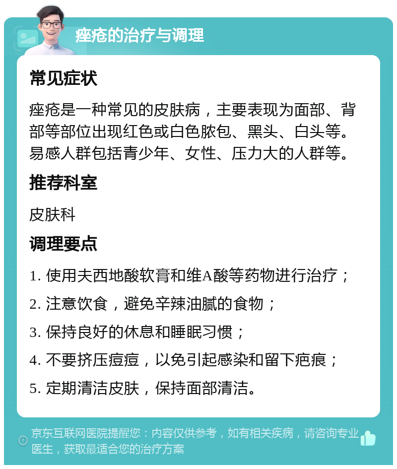 痤疮的治疗与调理 常见症状 痤疮是一种常见的皮肤病，主要表现为面部、背部等部位出现红色或白色脓包、黑头、白头等。易感人群包括青少年、女性、压力大的人群等。 推荐科室 皮肤科 调理要点 1. 使用夫西地酸软膏和维A酸等药物进行治疗； 2. 注意饮食，避免辛辣油腻的食物； 3. 保持良好的休息和睡眠习惯； 4. 不要挤压痘痘，以免引起感染和留下疤痕； 5. 定期清洁皮肤，保持面部清洁。