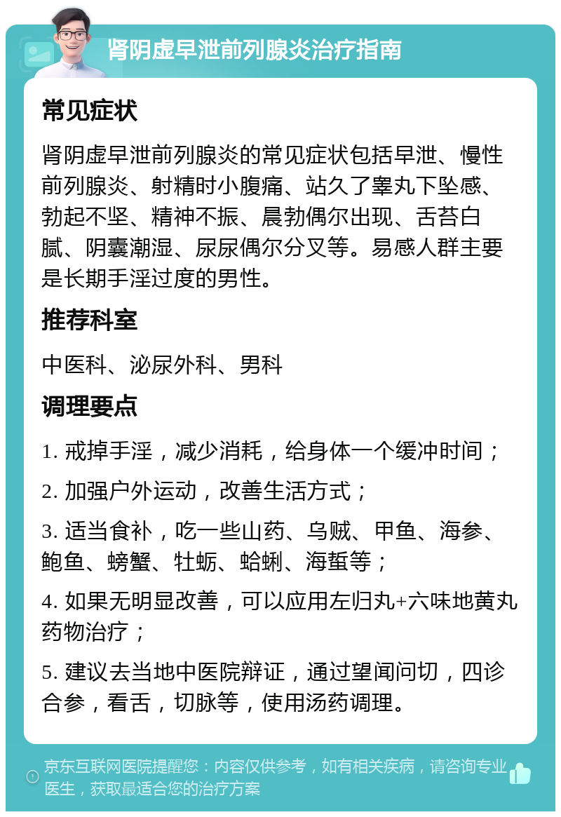 肾阴虚早泄前列腺炎治疗指南 常见症状 肾阴虚早泄前列腺炎的常见症状包括早泄、慢性前列腺炎、射精时小腹痛、站久了睾丸下坠感、勃起不坚、精神不振、晨勃偶尔出现、舌苔白腻、阴囊潮湿、尿尿偶尔分叉等。易感人群主要是长期手淫过度的男性。 推荐科室 中医科、泌尿外科、男科 调理要点 1. 戒掉手淫，减少消耗，给身体一个缓冲时间； 2. 加强户外运动，改善生活方式； 3. 适当食补，吃一些山药、乌贼、甲鱼、海参、鲍鱼、螃蟹、牡蛎、蛤蜊、海蜇等； 4. 如果无明显改善，可以应用左归丸+六味地黄丸药物治疗； 5. 建议去当地中医院辩证，通过望闻问切，四诊合参，看舌，切脉等，使用汤药调理。