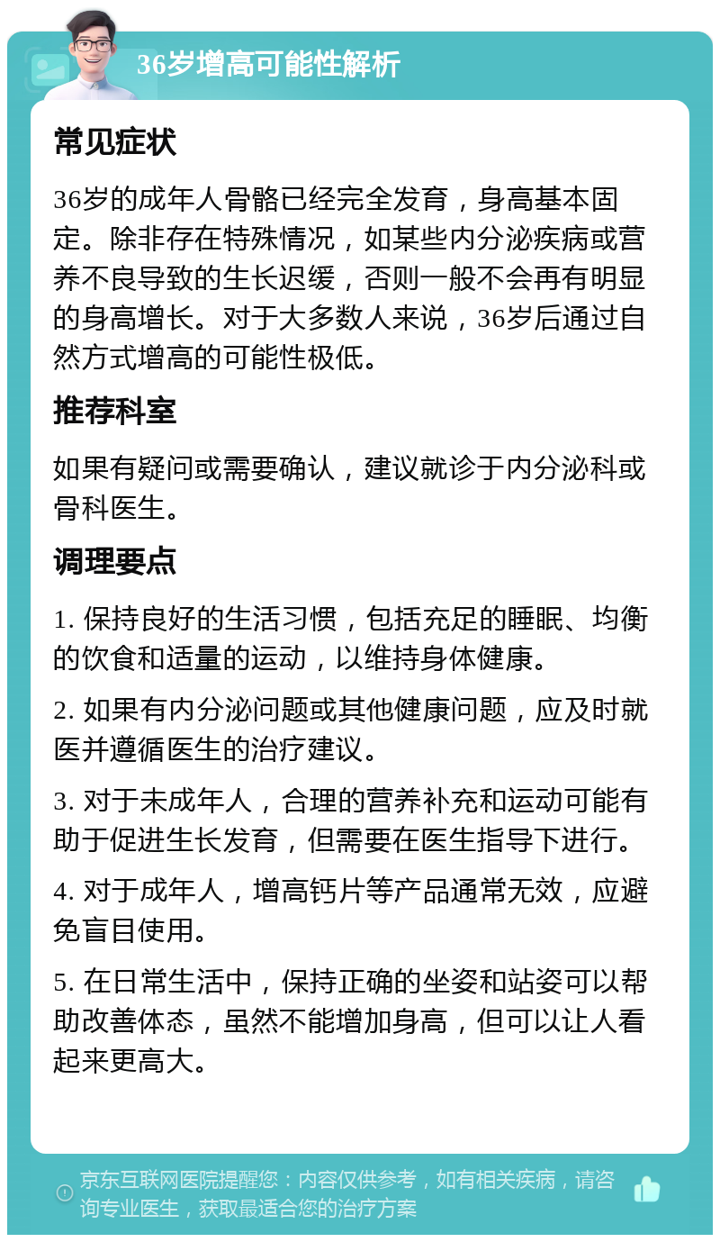 36岁增高可能性解析 常见症状 36岁的成年人骨骼已经完全发育，身高基本固定。除非存在特殊情况，如某些内分泌疾病或营养不良导致的生长迟缓，否则一般不会再有明显的身高增长。对于大多数人来说，36岁后通过自然方式增高的可能性极低。 推荐科室 如果有疑问或需要确认，建议就诊于内分泌科或骨科医生。 调理要点 1. 保持良好的生活习惯，包括充足的睡眠、均衡的饮食和适量的运动，以维持身体健康。 2. 如果有内分泌问题或其他健康问题，应及时就医并遵循医生的治疗建议。 3. 对于未成年人，合理的营养补充和运动可能有助于促进生长发育，但需要在医生指导下进行。 4. 对于成年人，增高钙片等产品通常无效，应避免盲目使用。 5. 在日常生活中，保持正确的坐姿和站姿可以帮助改善体态，虽然不能增加身高，但可以让人看起来更高大。