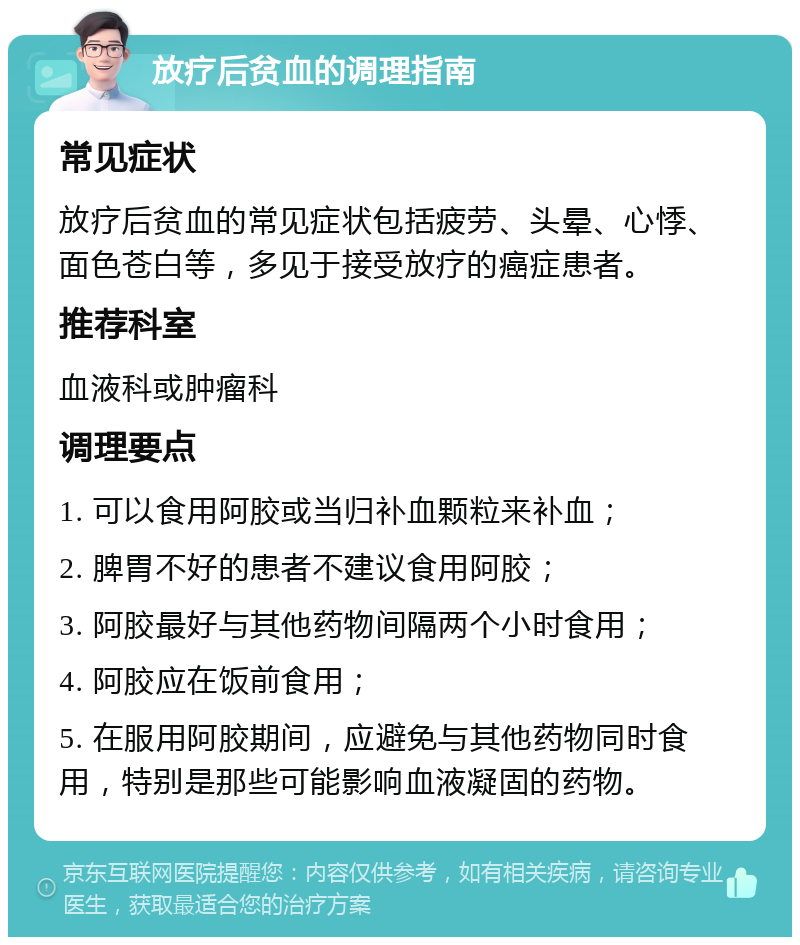 放疗后贫血的调理指南 常见症状 放疗后贫血的常见症状包括疲劳、头晕、心悸、面色苍白等，多见于接受放疗的癌症患者。 推荐科室 血液科或肿瘤科 调理要点 1. 可以食用阿胶或当归补血颗粒来补血； 2. 脾胃不好的患者不建议食用阿胶； 3. 阿胶最好与其他药物间隔两个小时食用； 4. 阿胶应在饭前食用； 5. 在服用阿胶期间，应避免与其他药物同时食用，特别是那些可能影响血液凝固的药物。