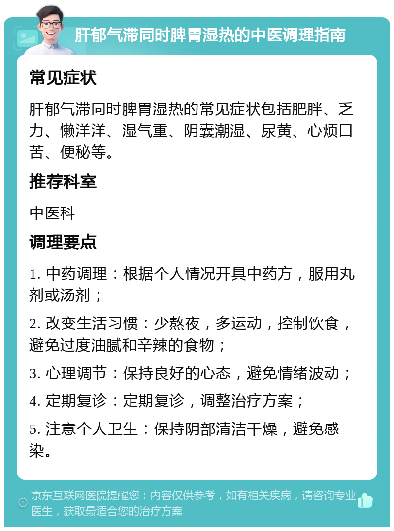 肝郁气滞同时脾胃湿热的中医调理指南 常见症状 肝郁气滞同时脾胃湿热的常见症状包括肥胖、乏力、懒洋洋、湿气重、阴囊潮湿、尿黄、心烦口苦、便秘等。 推荐科室 中医科 调理要点 1. 中药调理：根据个人情况开具中药方，服用丸剂或汤剂； 2. 改变生活习惯：少熬夜，多运动，控制饮食，避免过度油腻和辛辣的食物； 3. 心理调节：保持良好的心态，避免情绪波动； 4. 定期复诊：定期复诊，调整治疗方案； 5. 注意个人卫生：保持阴部清洁干燥，避免感染。