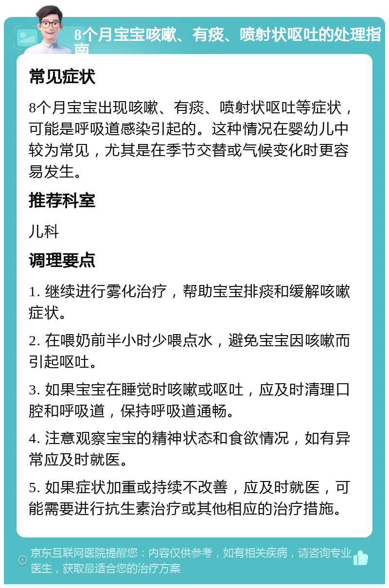 8个月宝宝咳嗽、有痰、喷射状呕吐的处理指南 常见症状 8个月宝宝出现咳嗽、有痰、喷射状呕吐等症状，可能是呼吸道感染引起的。这种情况在婴幼儿中较为常见，尤其是在季节交替或气候变化时更容易发生。 推荐科室 儿科 调理要点 1. 继续进行雾化治疗，帮助宝宝排痰和缓解咳嗽症状。 2. 在喂奶前半小时少喂点水，避免宝宝因咳嗽而引起呕吐。 3. 如果宝宝在睡觉时咳嗽或呕吐，应及时清理口腔和呼吸道，保持呼吸道通畅。 4. 注意观察宝宝的精神状态和食欲情况，如有异常应及时就医。 5. 如果症状加重或持续不改善，应及时就医，可能需要进行抗生素治疗或其他相应的治疗措施。