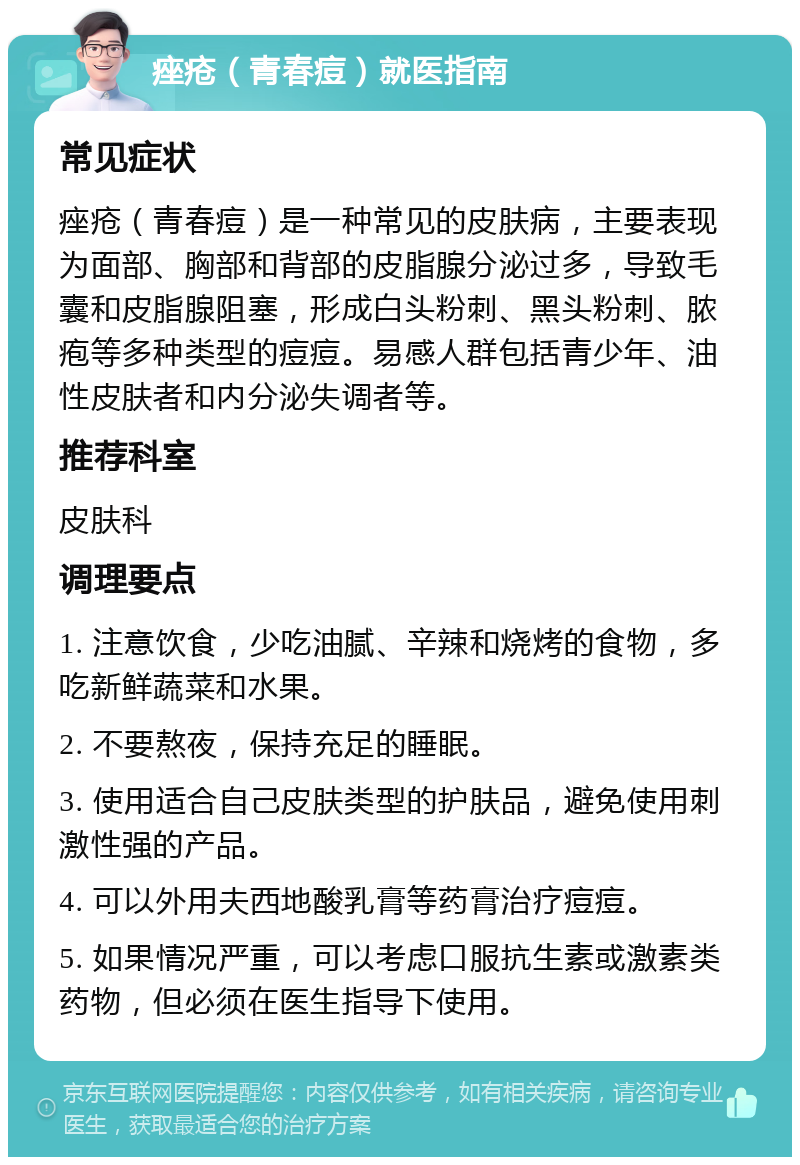 痤疮（青春痘）就医指南 常见症状 痤疮（青春痘）是一种常见的皮肤病，主要表现为面部、胸部和背部的皮脂腺分泌过多，导致毛囊和皮脂腺阻塞，形成白头粉刺、黑头粉刺、脓疱等多种类型的痘痘。易感人群包括青少年、油性皮肤者和内分泌失调者等。 推荐科室 皮肤科 调理要点 1. 注意饮食，少吃油腻、辛辣和烧烤的食物，多吃新鲜蔬菜和水果。 2. 不要熬夜，保持充足的睡眠。 3. 使用适合自己皮肤类型的护肤品，避免使用刺激性强的产品。 4. 可以外用夫西地酸乳膏等药膏治疗痘痘。 5. 如果情况严重，可以考虑口服抗生素或激素类药物，但必须在医生指导下使用。