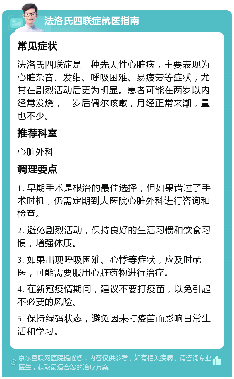 法洛氏四联症就医指南 常见症状 法洛氏四联症是一种先天性心脏病，主要表现为心脏杂音、发绀、呼吸困难、易疲劳等症状，尤其在剧烈活动后更为明显。患者可能在两岁以内经常发烧，三岁后偶尔咳嗽，月经正常来潮，量也不少。 推荐科室 心脏外科 调理要点 1. 早期手术是根治的最佳选择，但如果错过了手术时机，仍需定期到大医院心脏外科进行咨询和检查。 2. 避免剧烈活动，保持良好的生活习惯和饮食习惯，增强体质。 3. 如果出现呼吸困难、心悸等症状，应及时就医，可能需要服用心脏药物进行治疗。 4. 在新冠疫情期间，建议不要打疫苗，以免引起不必要的风险。 5. 保持绿码状态，避免因未打疫苗而影响日常生活和学习。