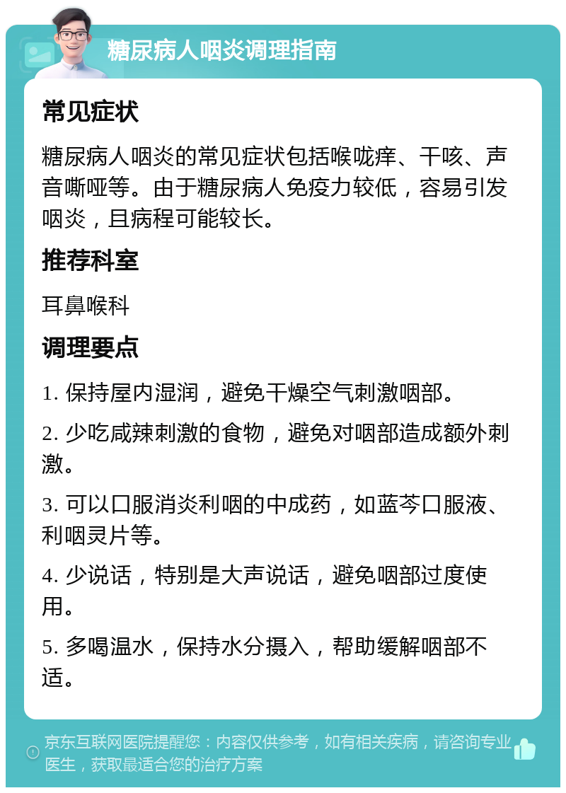 糖尿病人咽炎调理指南 常见症状 糖尿病人咽炎的常见症状包括喉咙痒、干咳、声音嘶哑等。由于糖尿病人免疫力较低，容易引发咽炎，且病程可能较长。 推荐科室 耳鼻喉科 调理要点 1. 保持屋内湿润，避免干燥空气刺激咽部。 2. 少吃咸辣刺激的食物，避免对咽部造成额外刺激。 3. 可以口服消炎利咽的中成药，如蓝芩口服液、利咽灵片等。 4. 少说话，特别是大声说话，避免咽部过度使用。 5. 多喝温水，保持水分摄入，帮助缓解咽部不适。