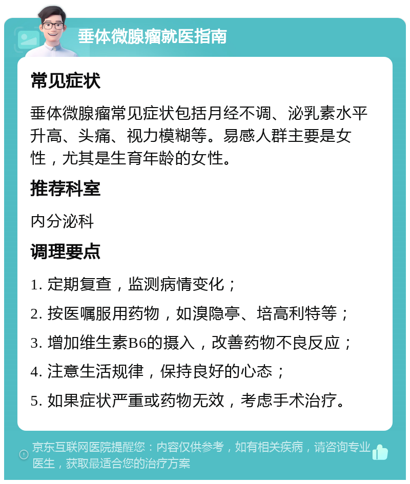 垂体微腺瘤就医指南 常见症状 垂体微腺瘤常见症状包括月经不调、泌乳素水平升高、头痛、视力模糊等。易感人群主要是女性，尤其是生育年龄的女性。 推荐科室 内分泌科 调理要点 1. 定期复查，监测病情变化； 2. 按医嘱服用药物，如溴隐亭、培高利特等； 3. 增加维生素B6的摄入，改善药物不良反应； 4. 注意生活规律，保持良好的心态； 5. 如果症状严重或药物无效，考虑手术治疗。