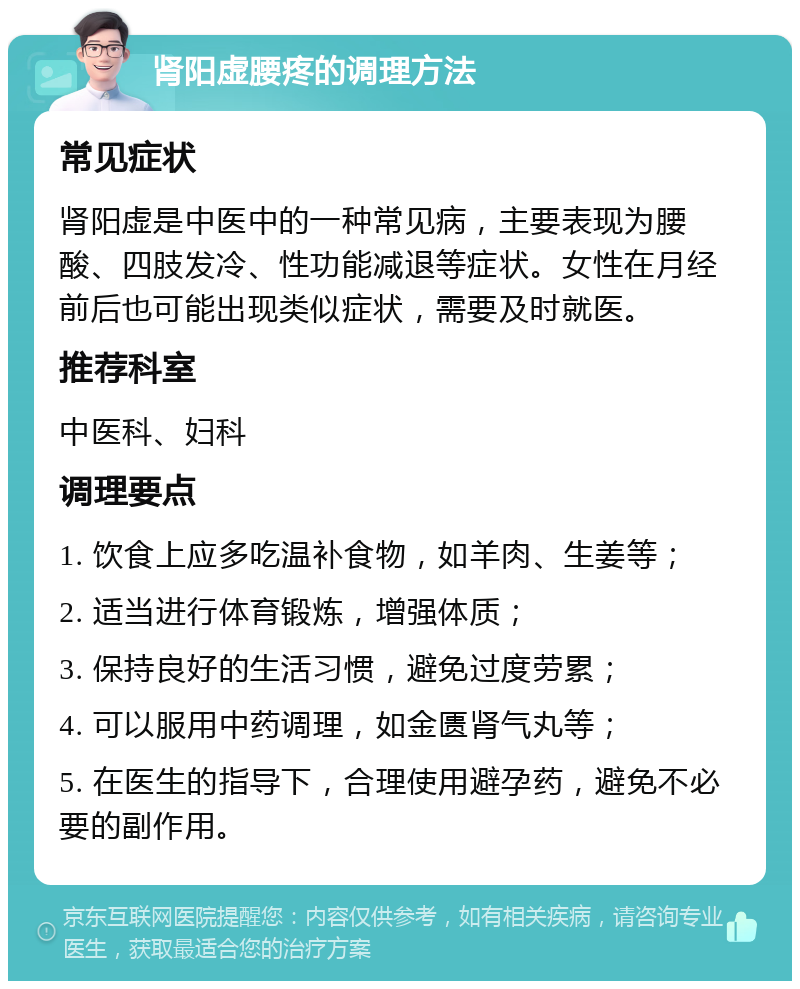 肾阳虚腰疼的调理方法 常见症状 肾阳虚是中医中的一种常见病，主要表现为腰酸、四肢发冷、性功能减退等症状。女性在月经前后也可能出现类似症状，需要及时就医。 推荐科室 中医科、妇科 调理要点 1. 饮食上应多吃温补食物，如羊肉、生姜等； 2. 适当进行体育锻炼，增强体质； 3. 保持良好的生活习惯，避免过度劳累； 4. 可以服用中药调理，如金匮肾气丸等； 5. 在医生的指导下，合理使用避孕药，避免不必要的副作用。