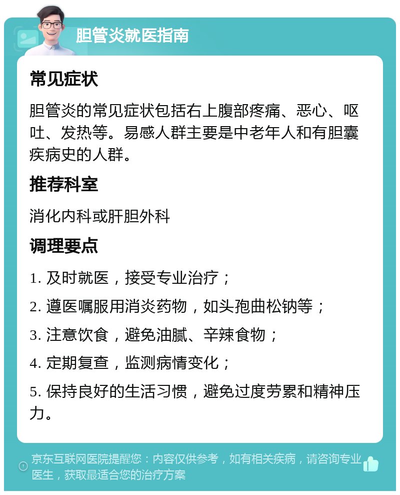 胆管炎就医指南 常见症状 胆管炎的常见症状包括右上腹部疼痛、恶心、呕吐、发热等。易感人群主要是中老年人和有胆囊疾病史的人群。 推荐科室 消化内科或肝胆外科 调理要点 1. 及时就医，接受专业治疗； 2. 遵医嘱服用消炎药物，如头孢曲松钠等； 3. 注意饮食，避免油腻、辛辣食物； 4. 定期复查，监测病情变化； 5. 保持良好的生活习惯，避免过度劳累和精神压力。