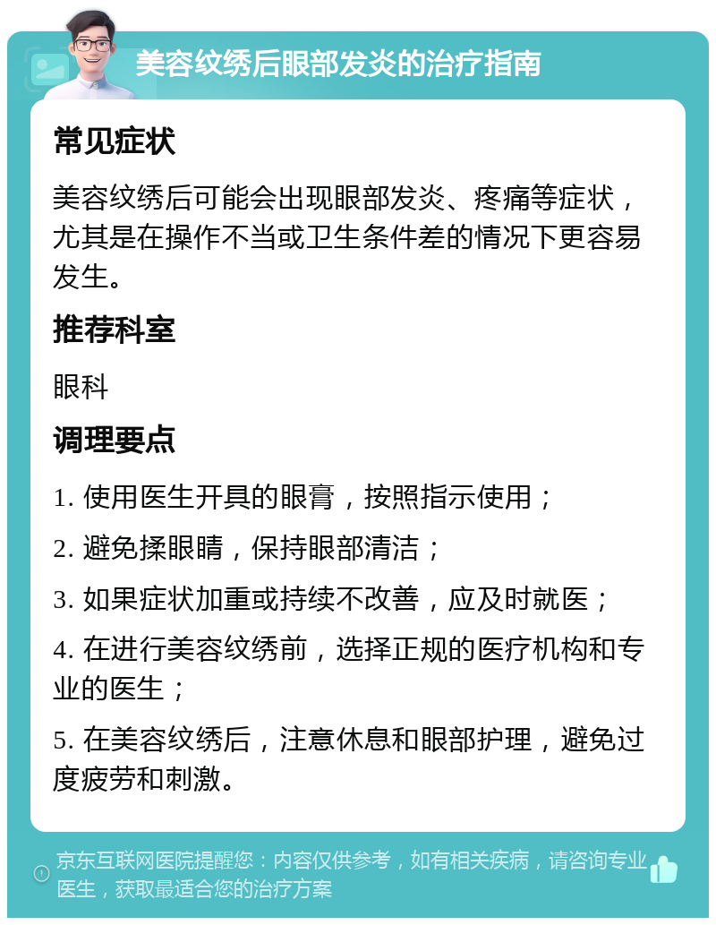 美容纹绣后眼部发炎的治疗指南 常见症状 美容纹绣后可能会出现眼部发炎、疼痛等症状，尤其是在操作不当或卫生条件差的情况下更容易发生。 推荐科室 眼科 调理要点 1. 使用医生开具的眼膏，按照指示使用； 2. 避免揉眼睛，保持眼部清洁； 3. 如果症状加重或持续不改善，应及时就医； 4. 在进行美容纹绣前，选择正规的医疗机构和专业的医生； 5. 在美容纹绣后，注意休息和眼部护理，避免过度疲劳和刺激。