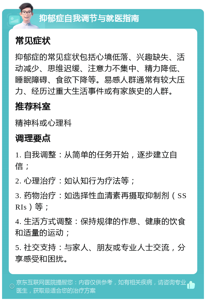 抑郁症自我调节与就医指南 常见症状 抑郁症的常见症状包括心境低落、兴趣缺失、活动减少、思维迟缓、注意力不集中、精力降低、睡眠障碍、食欲下降等。易感人群通常有较大压力、经历过重大生活事件或有家族史的人群。 推荐科室 精神科或心理科 调理要点 1. 自我调整：从简单的任务开始，逐步建立自信； 2. 心理治疗：如认知行为疗法等； 3. 药物治疗：如选择性血清素再摄取抑制剂（SSRIs）等； 4. 生活方式调整：保持规律的作息、健康的饮食和适量的运动； 5. 社交支持：与家人、朋友或专业人士交流，分享感受和困扰。